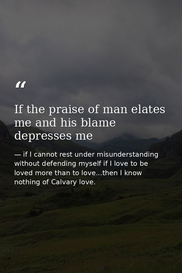 If the praise of man elates me and his blame depresses me — if I cannot rest under misunderstanding without defending myself if I love to be loved more than to love...then I know nothing of Calvary love.