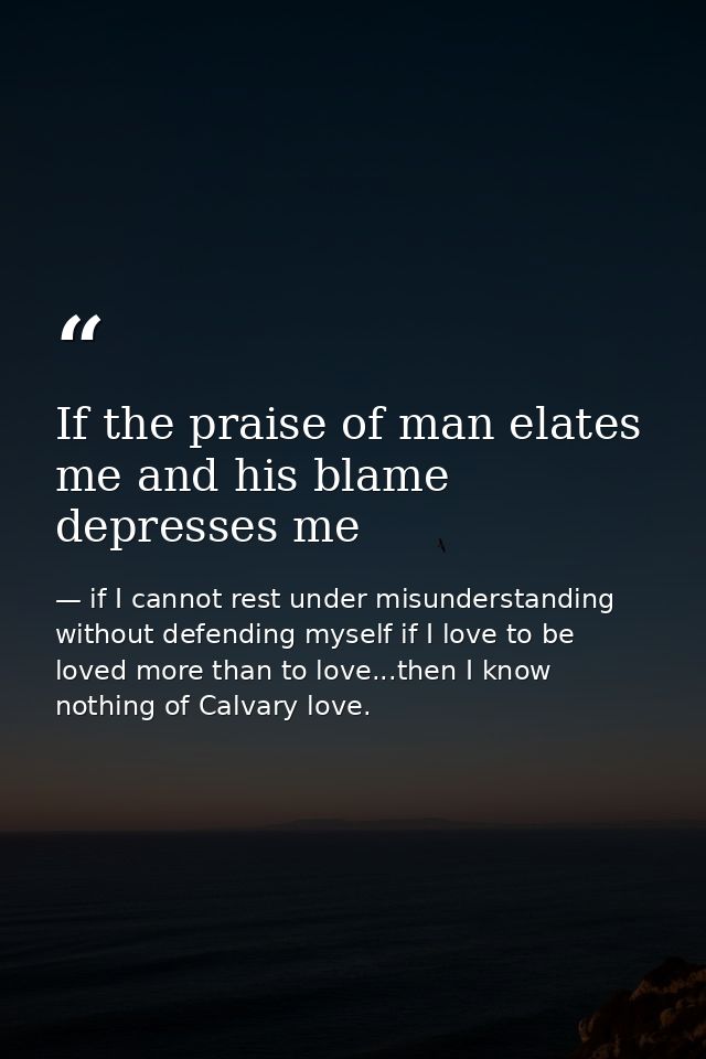 If the praise of man elates me and his blame depresses me — if I cannot rest under misunderstanding without defending myself if I love to be loved more than to love...then I know nothing of Calvary love.