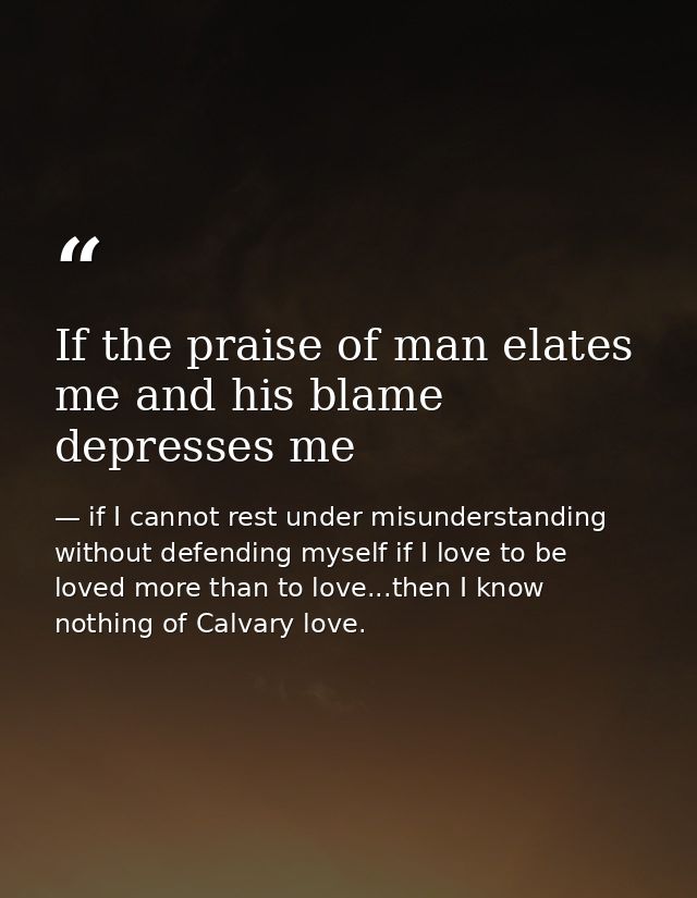 If the praise of man elates me and his blame depresses me — if I cannot rest under misunderstanding without defending myself if I love to be loved more than to love...then I know nothing of Calvary love.