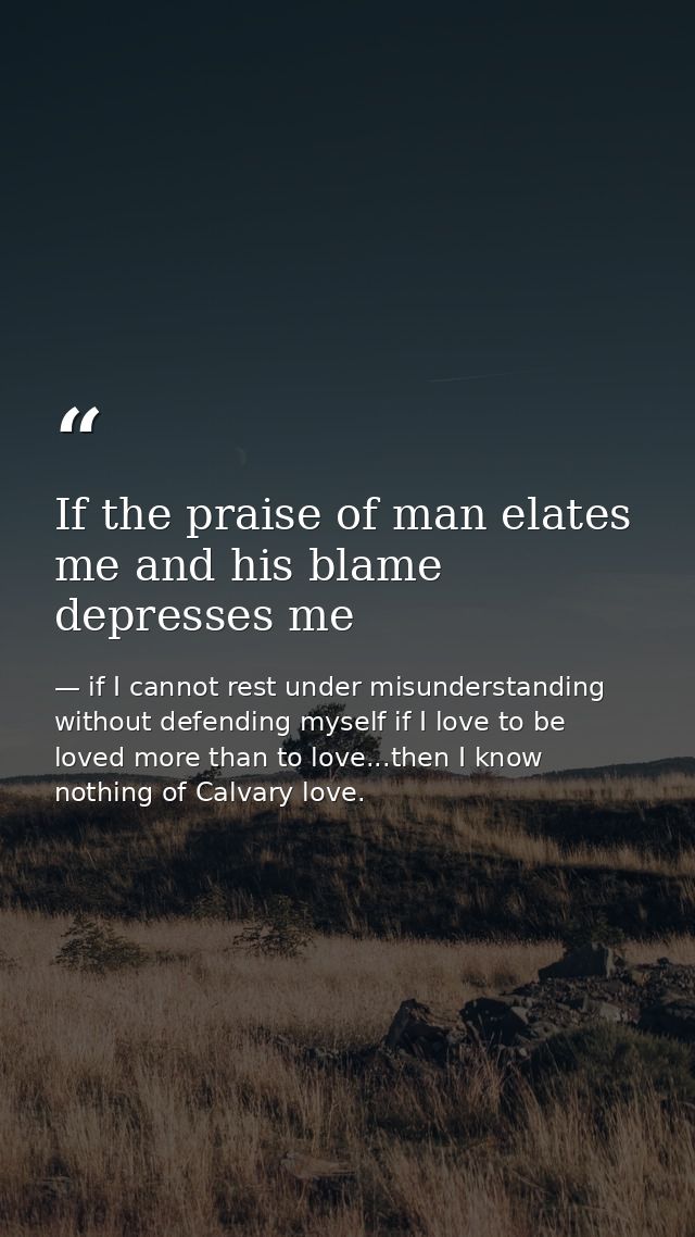 If the praise of man elates me and his blame depresses me — if I cannot rest under misunderstanding without defending myself if I love to be loved more than to love...then I know nothing of Calvary love.
