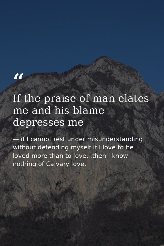 If the praise of man elates me and his blame depresses me — if I cannot rest under misunderstanding without defending myself if I love to be loved more than to love...then I know nothing of Calvary love.