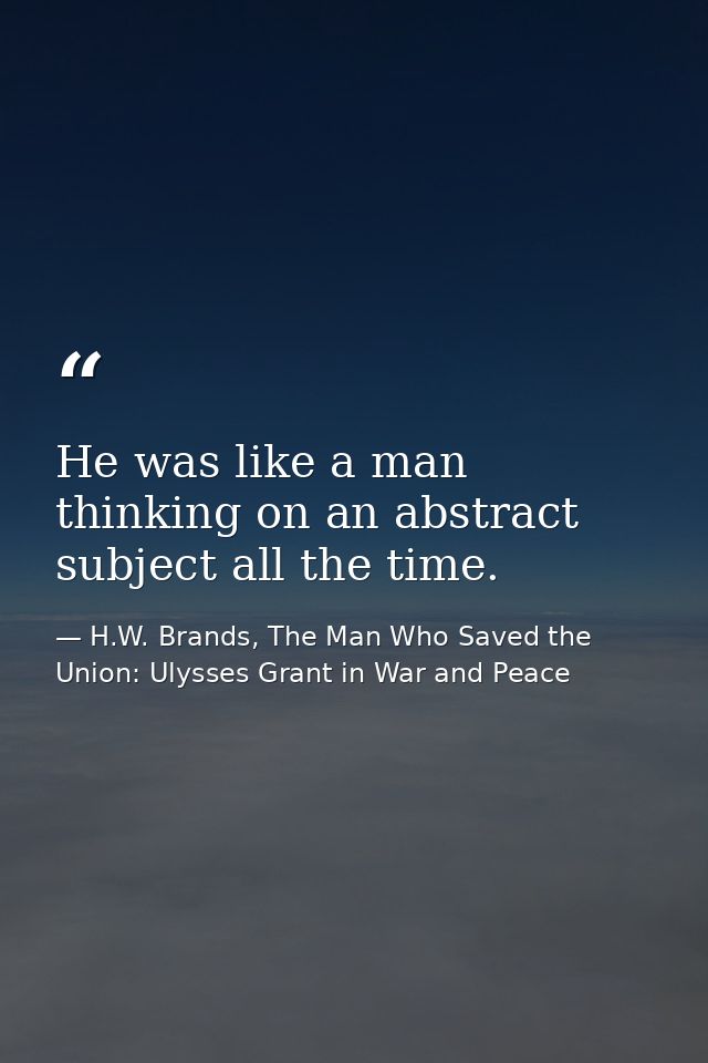 He was like a man thinking on an abstract subject all the time. — H.W. Brands, The Man Who Saved the Union: Ulysses Grant in War and Peace