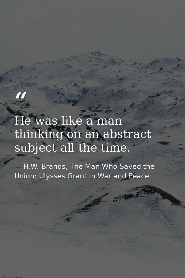 He was like a man thinking on an abstract subject all the time. — H.W. Brands, The Man Who Saved the Union: Ulysses Grant in War and Peace