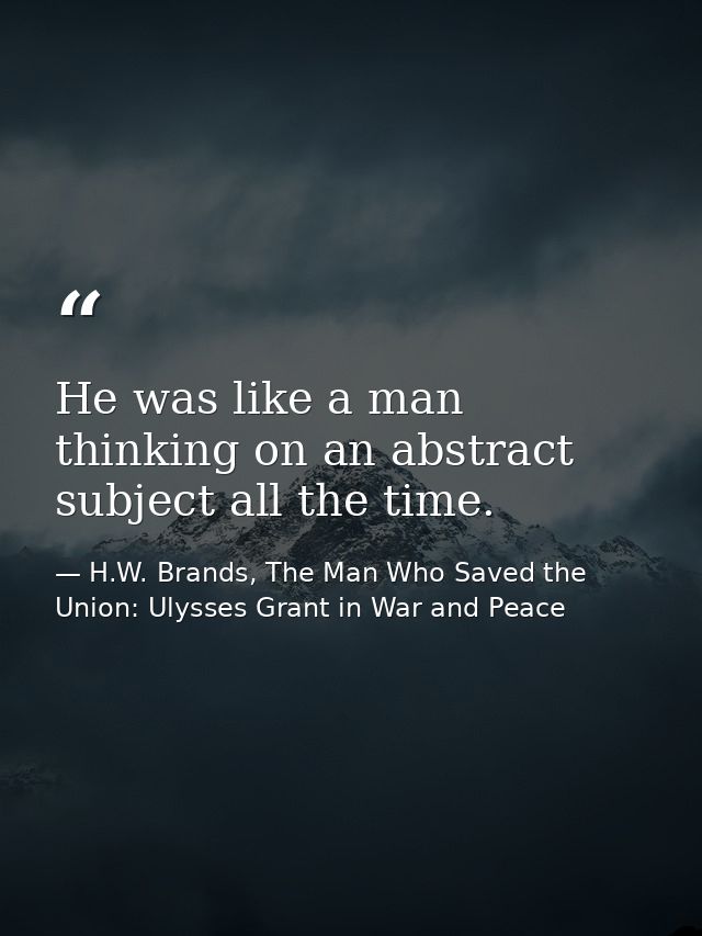 He was like a man thinking on an abstract subject all the time. — H.W. Brands, The Man Who Saved the Union: Ulysses Grant in War and Peace