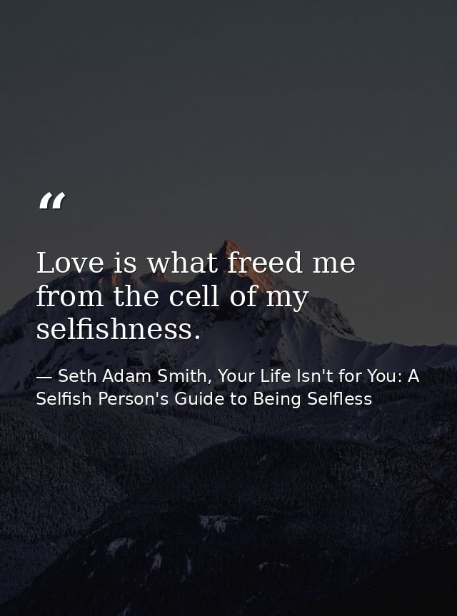 Love is what freed me from the cell of my selfishness. — Seth Adam Smith, Your Life Isn't for You: A Selfish Person's Guide to Being Selfless