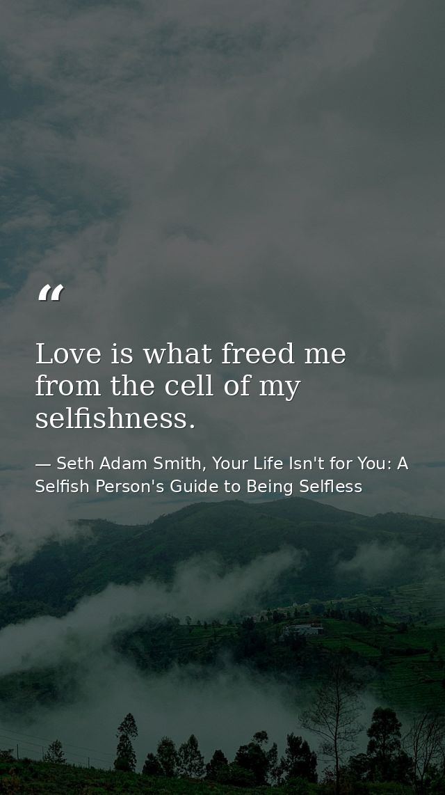 Love is what freed me from the cell of my selfishness. — Seth Adam Smith, Your Life Isn't for You: A Selfish Person's Guide to Being Selfless