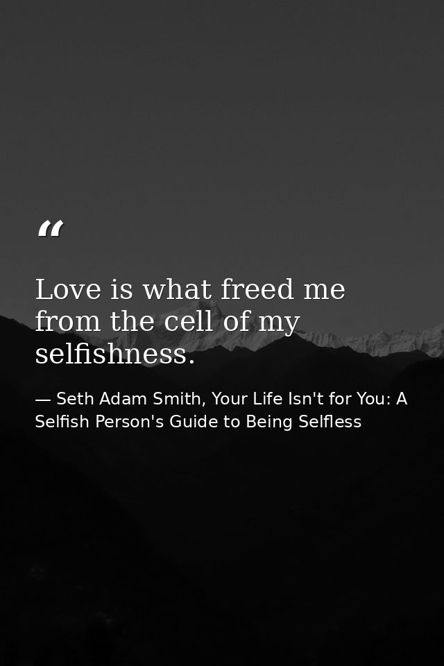 Love is what freed me from the cell of my selfishness. — Seth Adam Smith, Your Life Isn't for You: A Selfish Person's Guide to Being Selfless