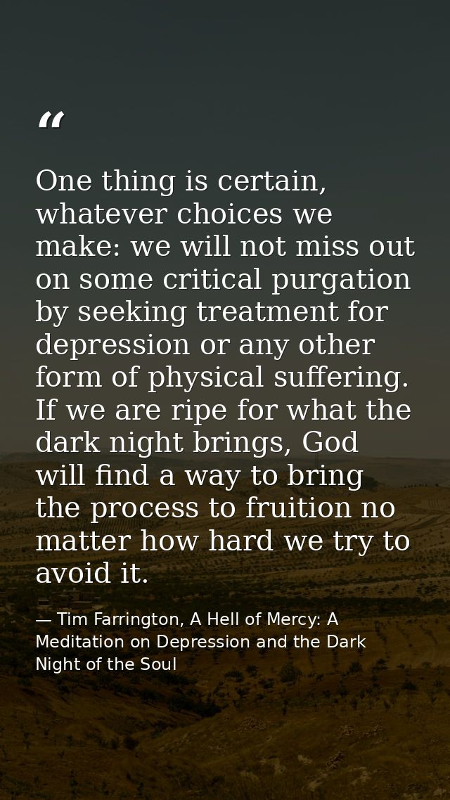 One thing is certain, whatever choices we make: we will not miss out on some critical purgation by seeking treatment for — Tim Farrington, A Hell of Mercy: A Meditation on Depression and the Dark Night of the Soul