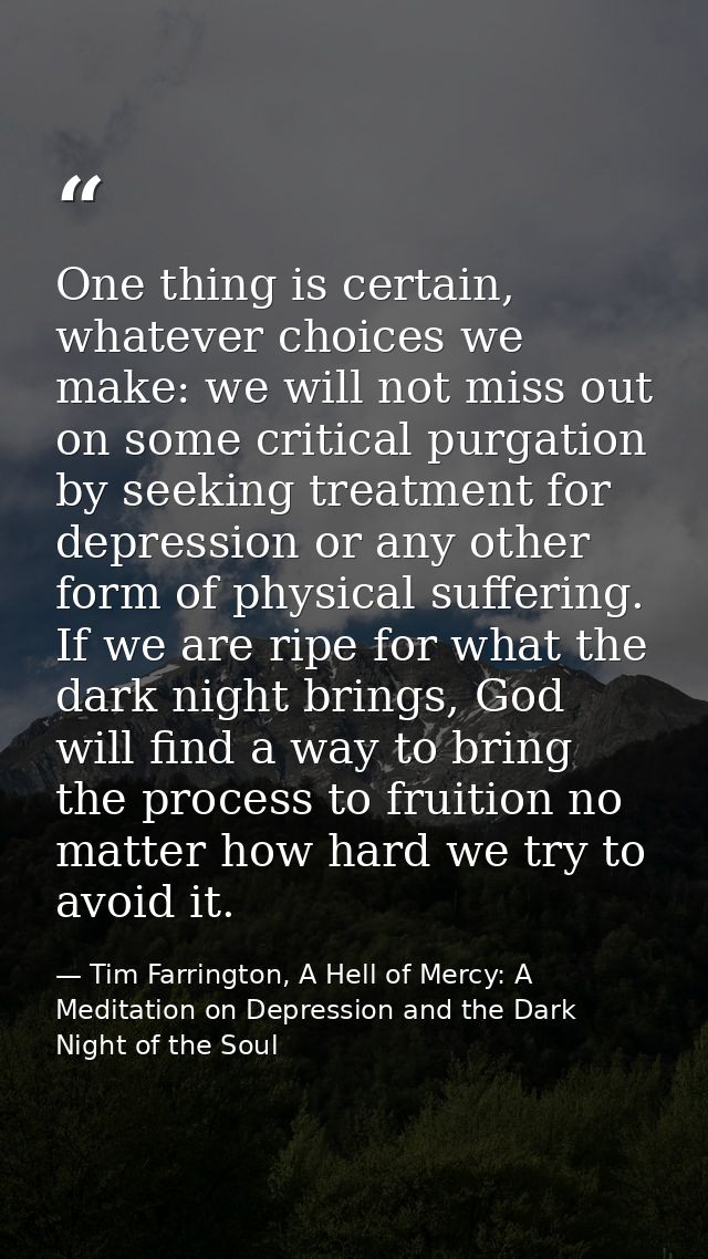 One thing is certain, whatever choices we make: we will not miss out on some critical purgation by seeking treatment for — Tim Farrington, A Hell of Mercy: A Meditation on Depression and the Dark Night of the Soul