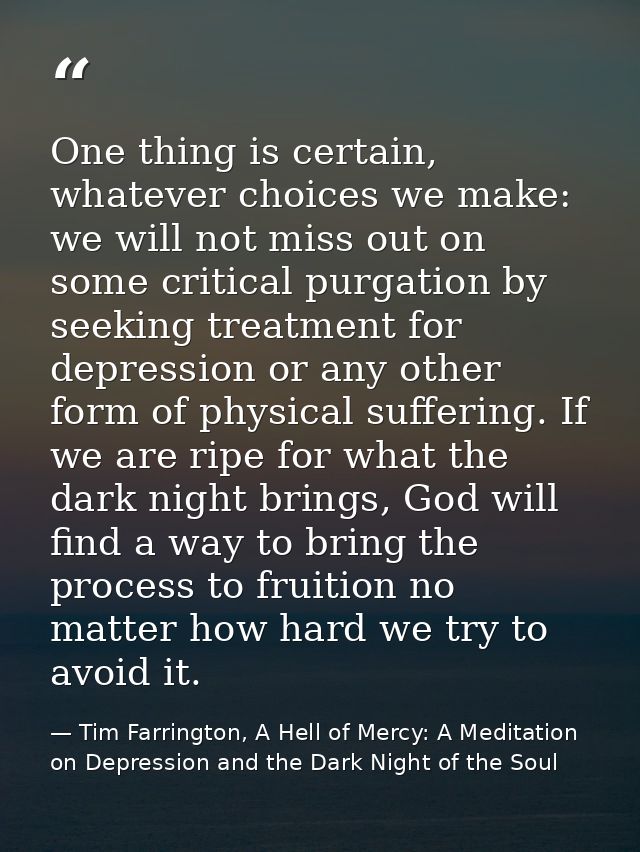 One thing is certain, whatever choices we make: we will not miss out on some critical purgation by seeking treatment for — Tim Farrington, A Hell of Mercy: A Meditation on Depression and the Dark Night of the Soul