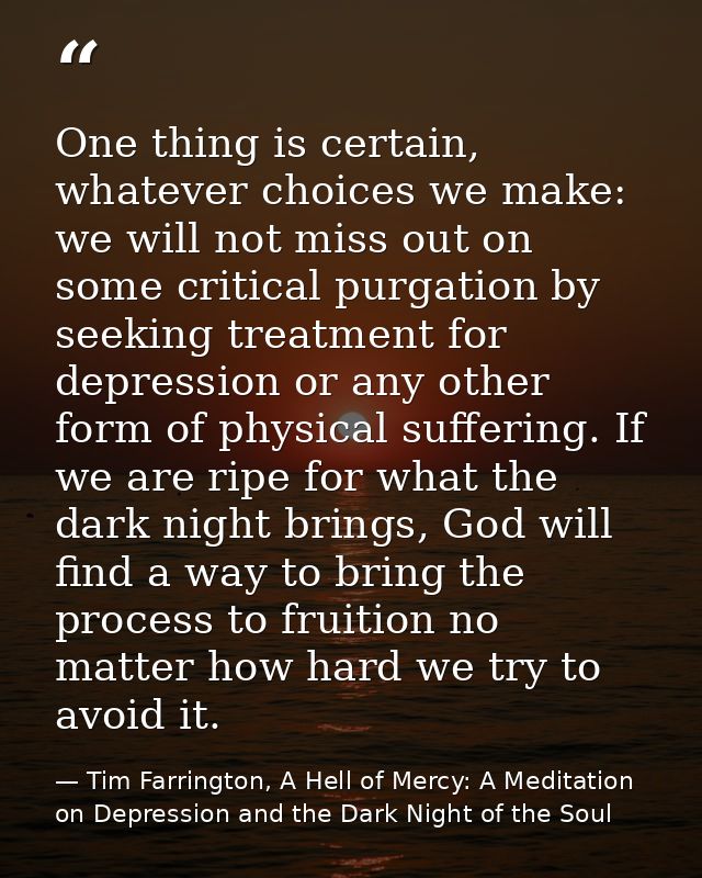 One thing is certain, whatever choices we make: we will not miss out on some critical purgation by seeking treatment for — Tim Farrington, A Hell of Mercy: A Meditation on Depression and the Dark Night of the Soul