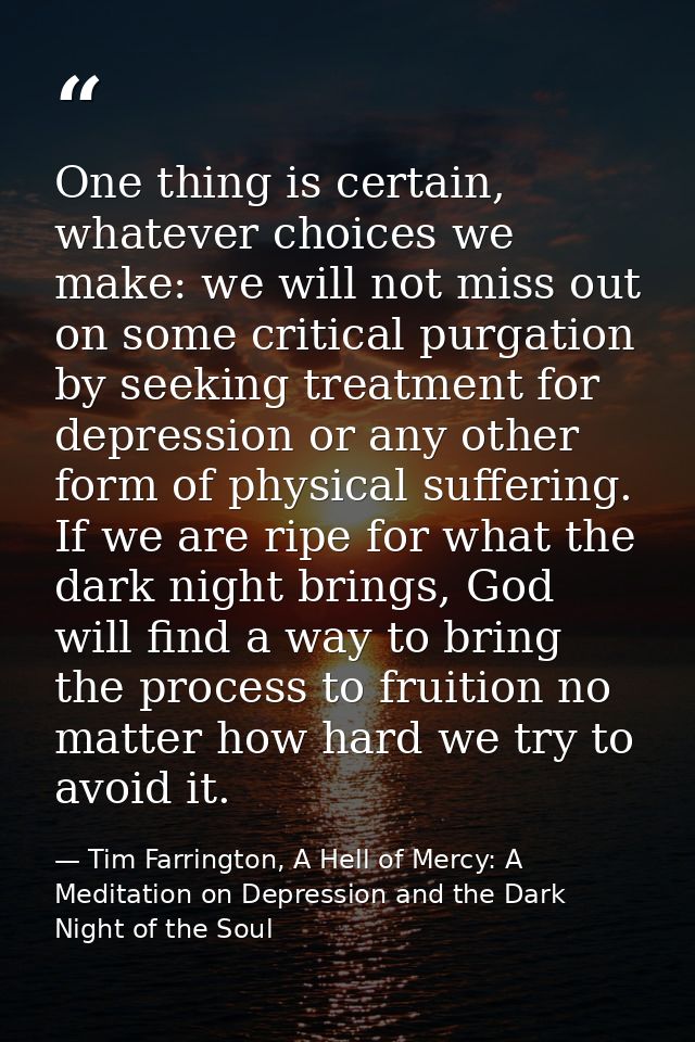 One thing is certain, whatever choices we make: we will not miss out on some critical purgation by seeking treatment for — Tim Farrington, A Hell of Mercy: A Meditation on Depression and the Dark Night of the Soul