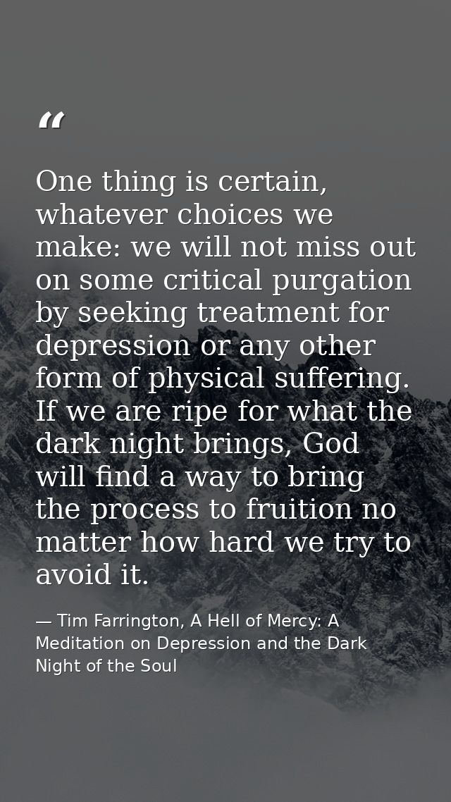 One thing is certain, whatever choices we make: we will not miss out on some critical purgation by seeking treatment for — Tim Farrington, A Hell of Mercy: A Meditation on Depression and the Dark Night of the Soul