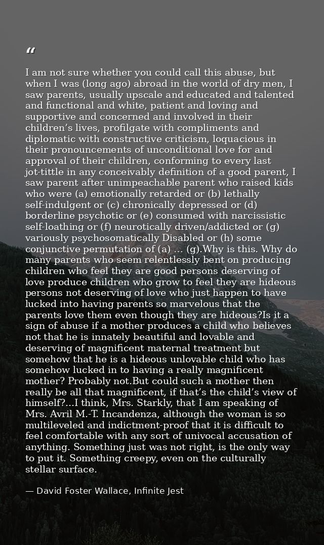 I am not sure whether you could call this abuse, but when I was (long ago) abroad in the world of dry men, I saw parents — David Foster Wallace, Infinite Jest