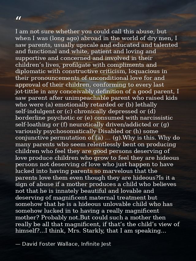 I am not sure whether you could call this abuse, but when I was (long ago) abroad in the world of dry men, I saw parents — David Foster Wallace, Infinite Jest