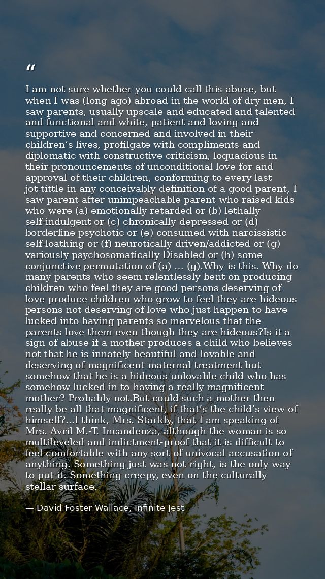 I am not sure whether you could call this abuse, but when I was (long ago) abroad in the world of dry men, I saw parents — David Foster Wallace, Infinite Jest
