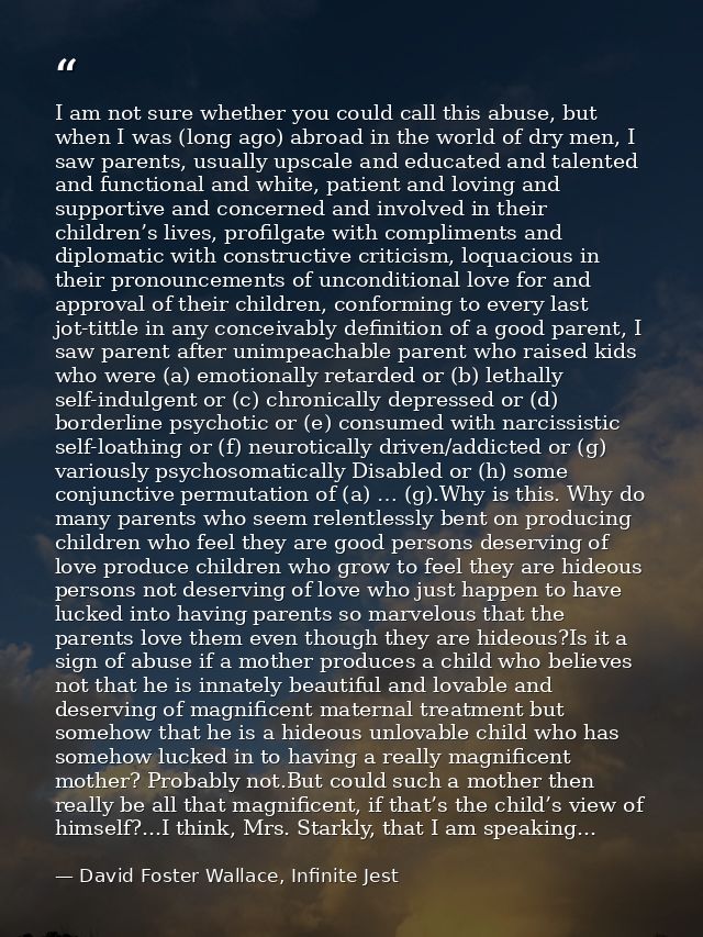 I am not sure whether you could call this abuse, but when I was (long ago) abroad in the world of dry men, I saw parents — David Foster Wallace, Infinite Jest