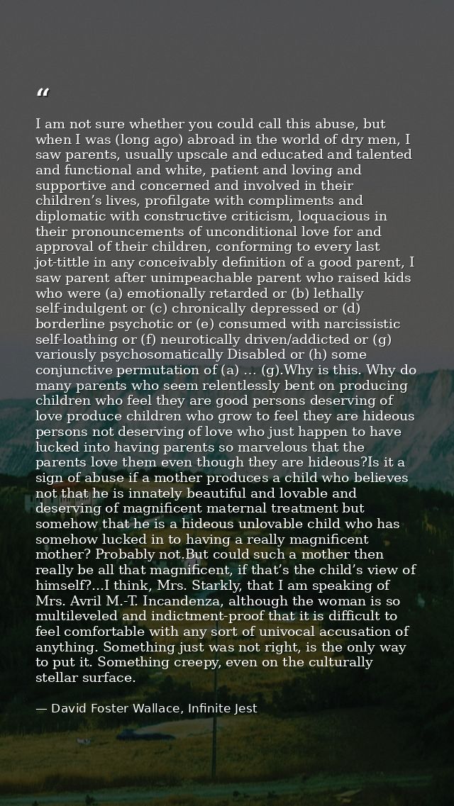 I am not sure whether you could call this abuse, but when I was (long ago) abroad in the world of dry men, I saw parents — David Foster Wallace, Infinite Jest