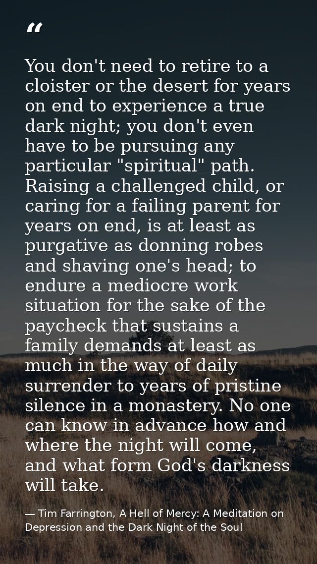 You don't need to retire to a cloister or the desert for years on end to experience a true dark night; you don't even ha — Tim Farrington, A Hell of Mercy: A Meditation on Depression and the Dark Night of the Soul