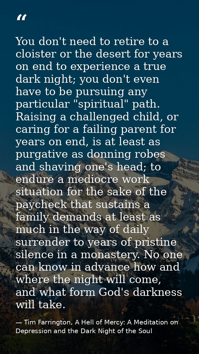 You don't need to retire to a cloister or the desert for years on end to experience a true dark night; you don't even ha — Tim Farrington, A Hell of Mercy: A Meditation on Depression and the Dark Night of the Soul