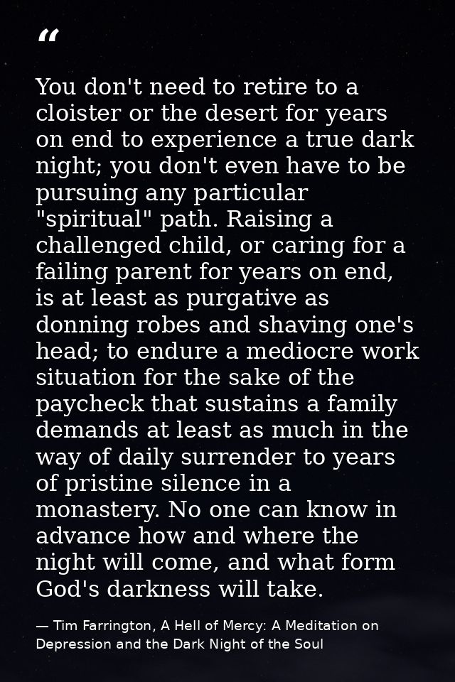You don't need to retire to a cloister or the desert for years on end to experience a true dark night; you don't even ha — Tim Farrington, A Hell of Mercy: A Meditation on Depression and the Dark Night of the Soul