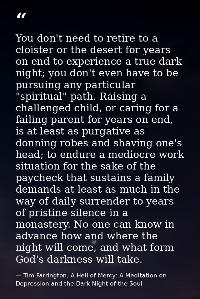 You don't need to retire to a cloister or the desert for years on end to experience a true dark night; you don't even ha — Tim Farrington, A Hell of Mercy: A Meditation on Depression and the Dark Night of the Soul
