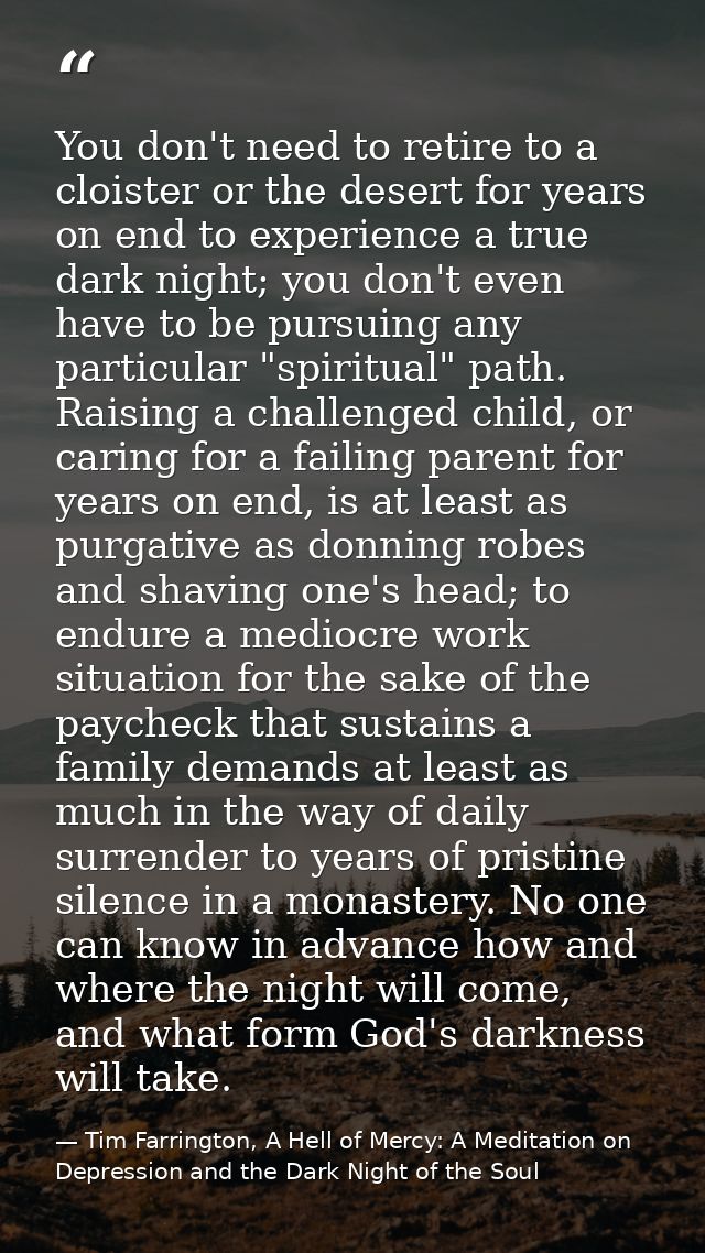 You don't need to retire to a cloister or the desert for years on end to experience a true dark night; you don't even ha — Tim Farrington, A Hell of Mercy: A Meditation on Depression and the Dark Night of the Soul