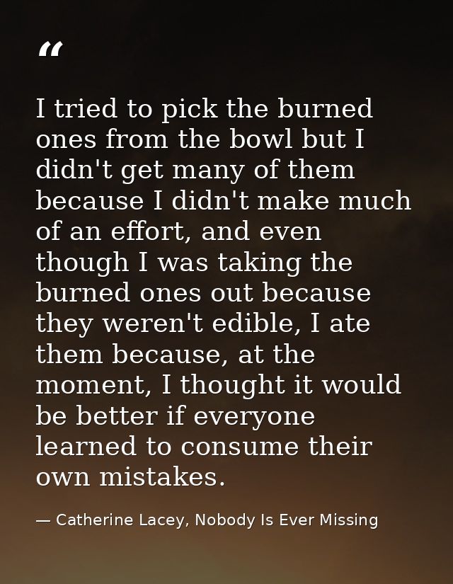 I tried to pick the burned ones from the bowl but I didn't get many of them because I didn't make much of an effort, and — Catherine Lacey, Nobody Is Ever Missing