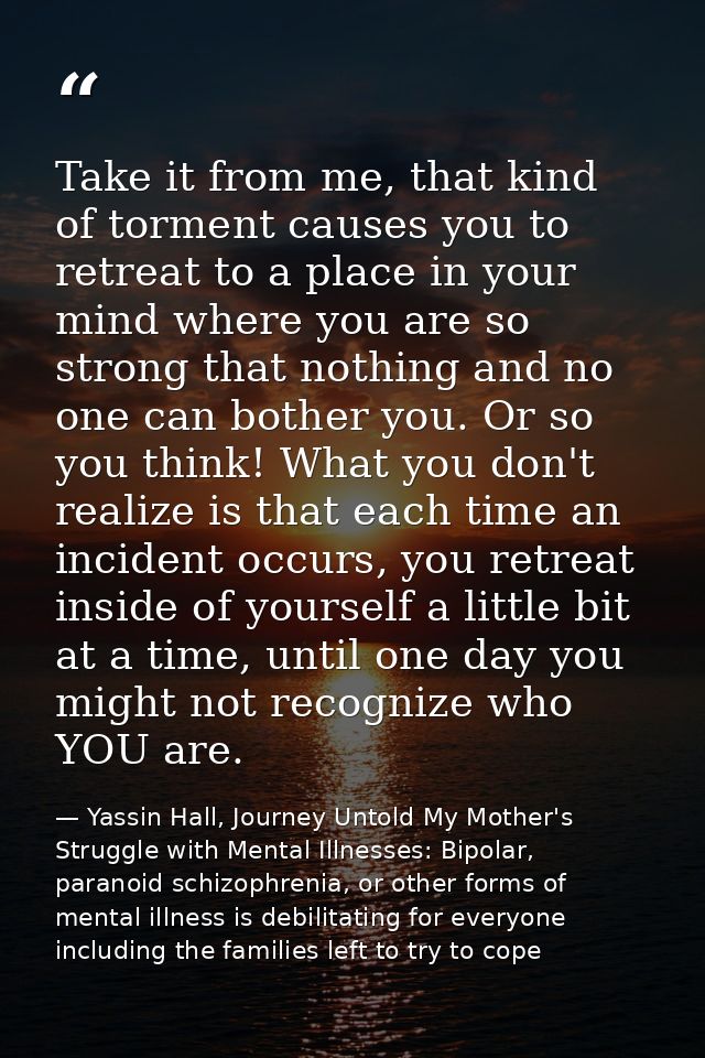 Take it from me, that kind of torment causes you to retreat to a place in your mind where you are so strong that nothing — Yassin Hall, Journey Untold My Mother's Struggle with Mental Illnesses: Bipolar, paranoid schizophrenia, or other forms of mental illness is debilitating for everyone including the families left to try to cope
