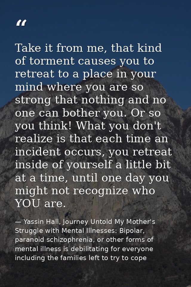Take it from me, that kind of torment causes you to retreat to a place in your mind where you are so strong that nothing — Yassin Hall, Journey Untold My Mother's Struggle with Mental Illnesses: Bipolar, paranoid schizophrenia, or other forms of mental illness is debilitating for everyone including the families left to try to cope