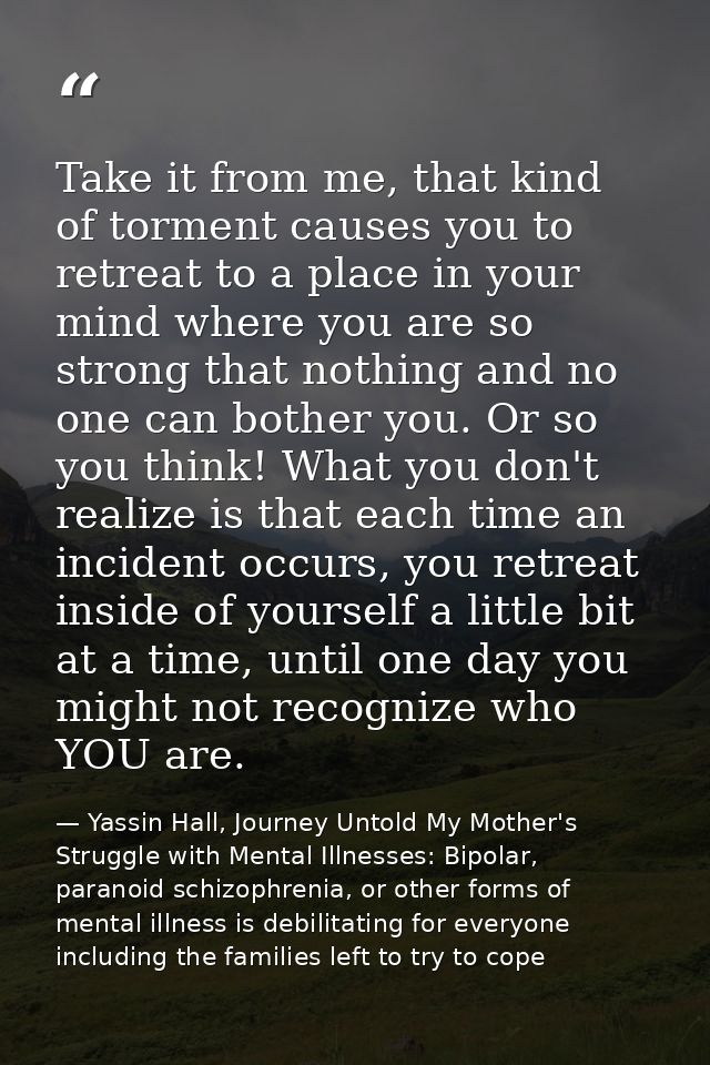 Take it from me, that kind of torment causes you to retreat to a place in your mind where you are so strong that nothing — Yassin Hall, Journey Untold My Mother's Struggle with Mental Illnesses: Bipolar, paranoid schizophrenia, or other forms of mental illness is debilitating for everyone including the families left to try to cope