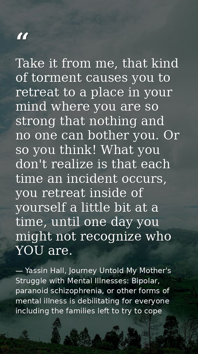 Take it from me, that kind of torment causes you to retreat to a place in your mind where you are so strong that nothing — Yassin Hall, Journey Untold My Mother's Struggle with Mental Illnesses: Bipolar, paranoid schizophrenia, or other forms of mental illness is debilitating for everyone including the families left to try to cope