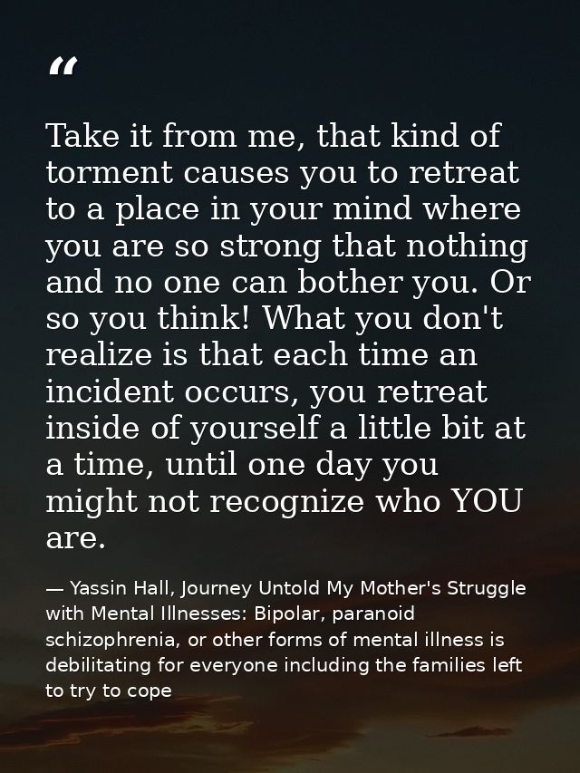 Take it from me, that kind of torment causes you to retreat to a place in your mind where you are so strong that nothing — Yassin Hall, Journey Untold My Mother's Struggle with Mental Illnesses: Bipolar, paranoid schizophrenia, or other forms of mental illness is debilitating for everyone including the families left to try to cope