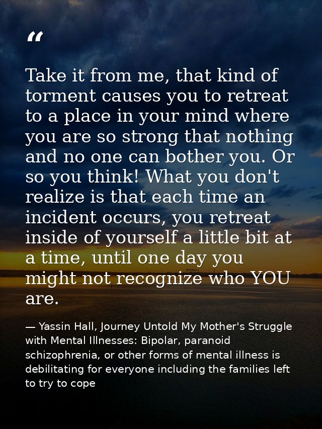 Take it from me, that kind of torment causes you to retreat to a place in your mind where you are so strong that nothing — Yassin Hall, Journey Untold My Mother's Struggle with Mental Illnesses: Bipolar, paranoid schizophrenia, or other forms of mental illness is debilitating for everyone including the families left to try to cope