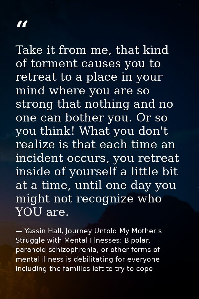 Take it from me, that kind of torment causes you to retreat to a place in your mind where you are so strong that nothing — Yassin Hall, Journey Untold My Mother's Struggle with Mental Illnesses: Bipolar, paranoid schizophrenia, or other forms of mental illness is debilitating for everyone including the families left to try to cope