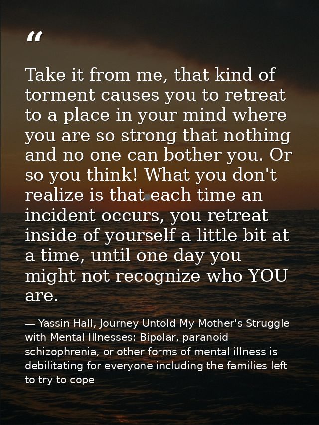 Take it from me, that kind of torment causes you to retreat to a place in your mind where you are so strong that nothing — Yassin Hall, Journey Untold My Mother's Struggle with Mental Illnesses: Bipolar, paranoid schizophrenia, or other forms of mental illness is debilitating for everyone including the families left to try to cope