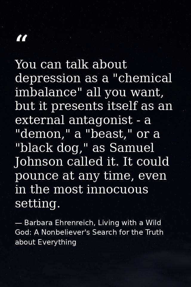 You can talk about depression as a "chemical imbalance" all you want, but it presents itself as an external antagonist - — Barbara Ehrenreich, Living with a Wild God: A Nonbeliever's Search for the Truth about Everything
