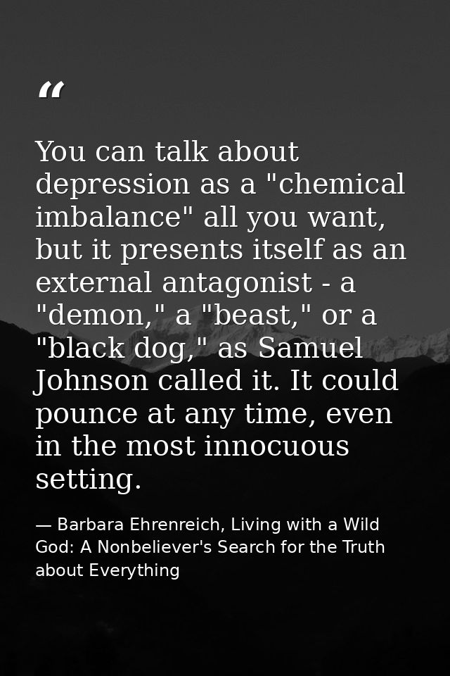 You can talk about depression as a "chemical imbalance" all you want, but it presents itself as an external antagonist - — Barbara Ehrenreich, Living with a Wild God: A Nonbeliever's Search for the Truth about Everything