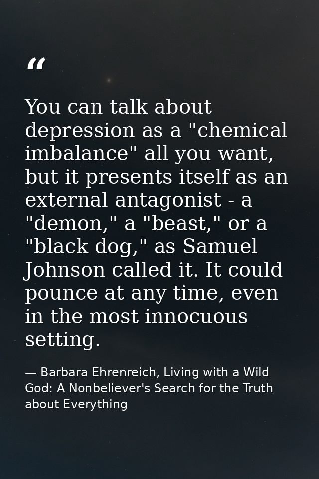 You can talk about depression as a "chemical imbalance" all you want, but it presents itself as an external antagonist - — Barbara Ehrenreich, Living with a Wild God: A Nonbeliever's Search for the Truth about Everything