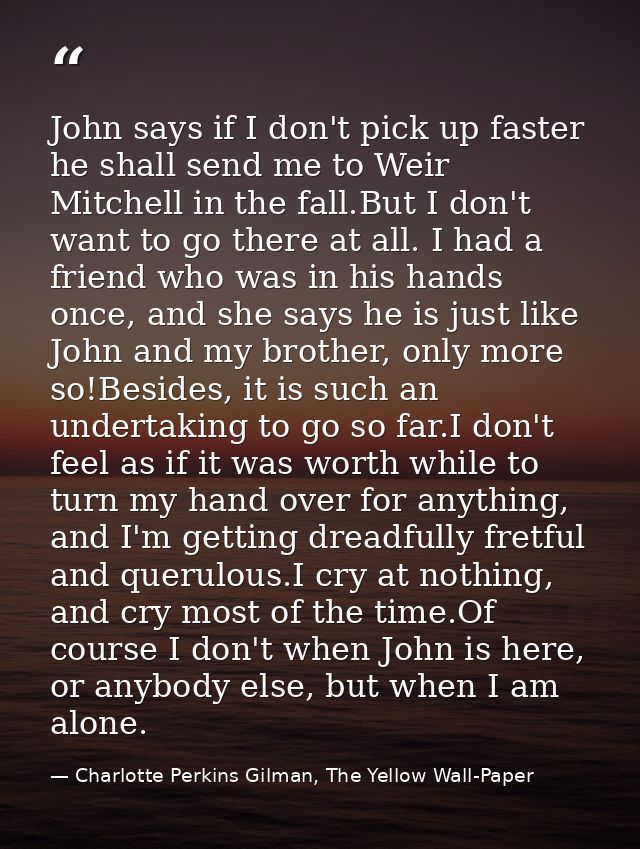 John says if I don't pick up faster he shall send me to Weir Mitchell in the fall.But I don't want to go there at all. I — Charlotte Perkins Gilman, The Yellow Wall-Paper