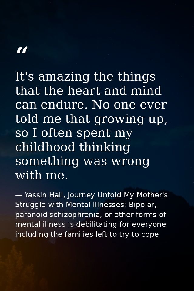 It's amazing the things that the heart and mind can endure. No one ever told me that growing up, so I often spent my chi — Yassin Hall, Journey Untold My Mother's Struggle with Mental Illnesses: Bipolar, paranoid schizophrenia, or other forms of mental illness is debilitating for everyone including the families left to try to cope