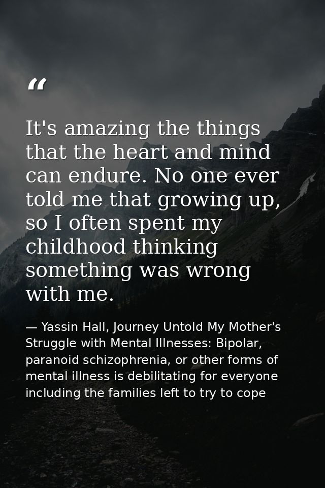 It's amazing the things that the heart and mind can endure. No one ever told me that growing up, so I often spent my chi — Yassin Hall, Journey Untold My Mother's Struggle with Mental Illnesses: Bipolar, paranoid schizophrenia, or other forms of mental illness is debilitating for everyone including the families left to try to cope