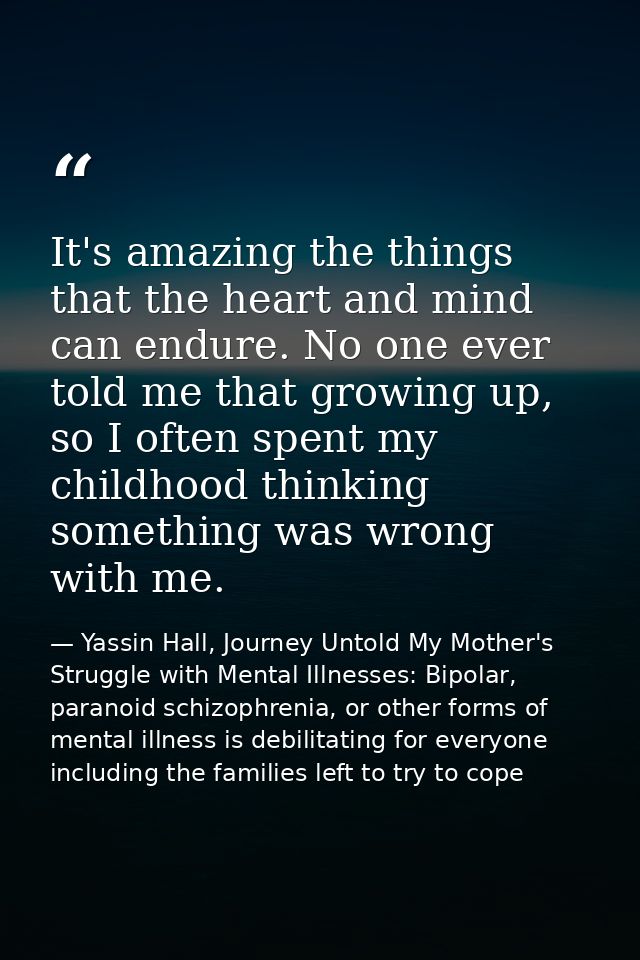 It's amazing the things that the heart and mind can endure. No one ever told me that growing up, so I often spent my chi — Yassin Hall, Journey Untold My Mother's Struggle with Mental Illnesses: Bipolar, paranoid schizophrenia, or other forms of mental illness is debilitating for everyone including the families left to try to cope