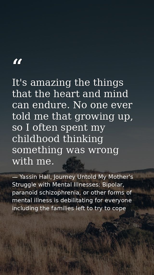 It's amazing the things that the heart and mind can endure. No one ever told me that growing up, so I often spent my chi — Yassin Hall, Journey Untold My Mother's Struggle with Mental Illnesses: Bipolar, paranoid schizophrenia, or other forms of mental illness is debilitating for everyone including the families left to try to cope