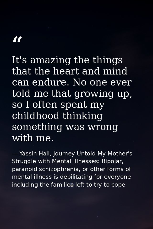 It's amazing the things that the heart and mind can endure. No one ever told me that growing up, so I often spent my chi — Yassin Hall, Journey Untold My Mother's Struggle with Mental Illnesses: Bipolar, paranoid schizophrenia, or other forms of mental illness is debilitating for everyone including the families left to try to cope