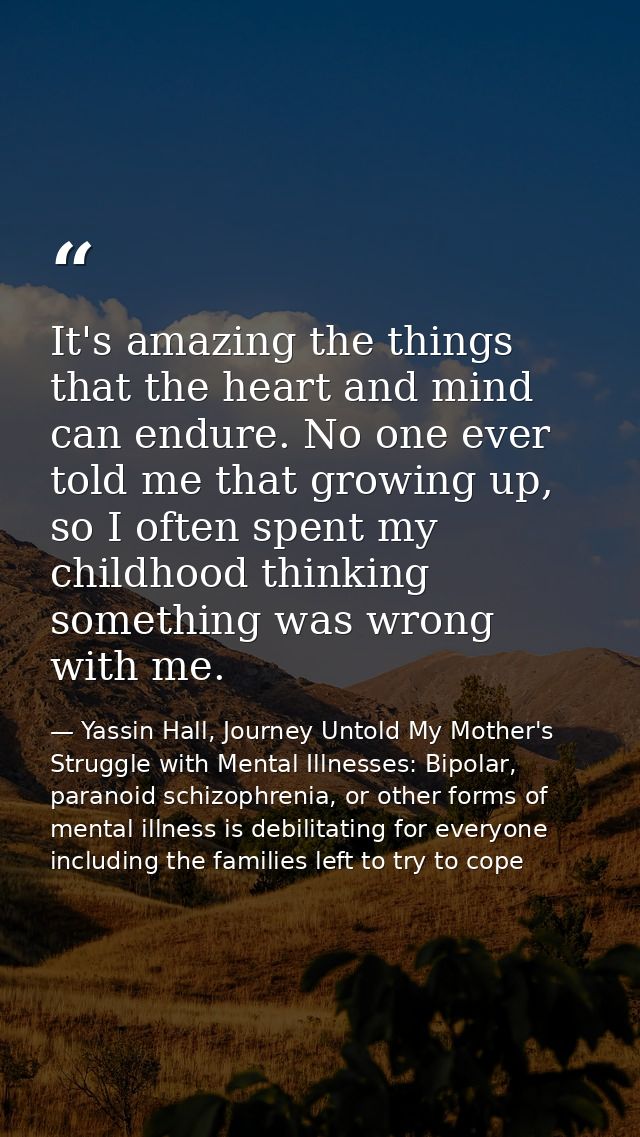 It's amazing the things that the heart and mind can endure. No one ever told me that growing up, so I often spent my chi — Yassin Hall, Journey Untold My Mother's Struggle with Mental Illnesses: Bipolar, paranoid schizophrenia, or other forms of mental illness is debilitating for everyone including the families left to try to cope