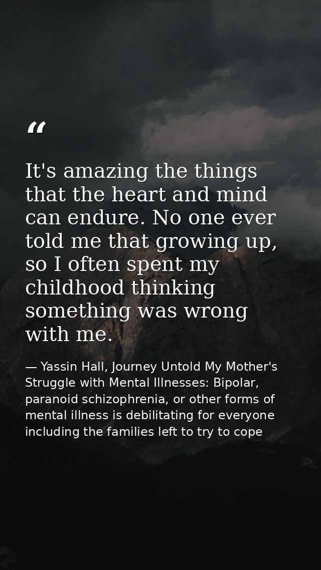 It's amazing the things that the heart and mind can endure. No one ever told me that growing up, so I often spent my chi — Yassin Hall, Journey Untold My Mother's Struggle with Mental Illnesses: Bipolar, paranoid schizophrenia, or other forms of mental illness is debilitating for everyone including the families left to try to cope