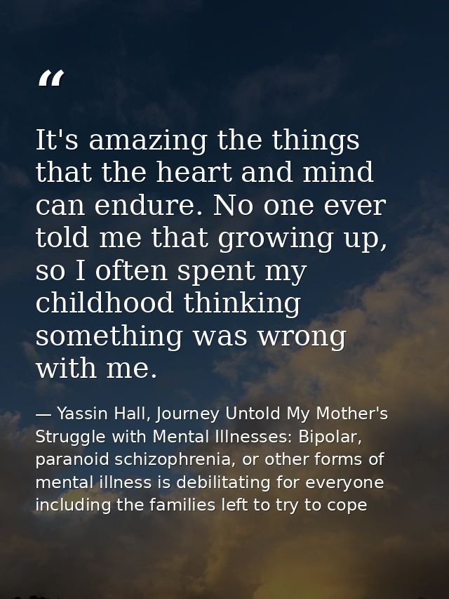 It's amazing the things that the heart and mind can endure. No one ever told me that growing up, so I often spent my chi — Yassin Hall, Journey Untold My Mother's Struggle with Mental Illnesses: Bipolar, paranoid schizophrenia, or other forms of mental illness is debilitating for everyone including the families left to try to cope