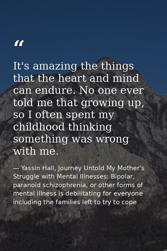 It's amazing the things that the heart and mind can endure. No one ever told me that growing up, so I often spent my chi — Yassin Hall, Journey Untold My Mother's Struggle with Mental Illnesses: Bipolar, paranoid schizophrenia, or other forms of mental illness is debilitating for everyone including the families left to try to cope