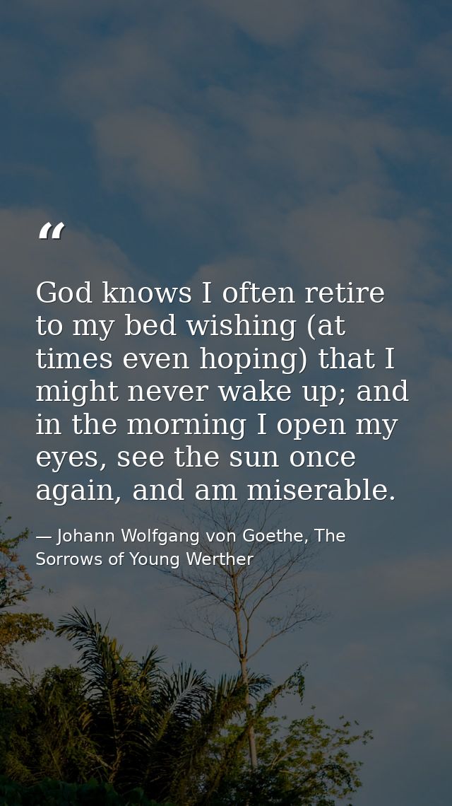 God knows I often retire to my bed wishing (at times even hoping) that I might never wake up; and in the morning I open  — Johann Wolfgang von Goethe, The Sorrows of Young Werther
